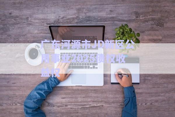 广东河源市JD新区公用事业2025债权收益权-第1张图片-政信固收网