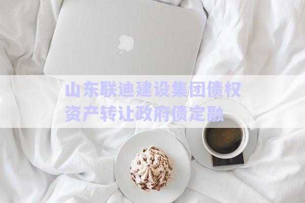 山东联迪建设集团债权资产转让政府债定融-第1张图片-政信固收网